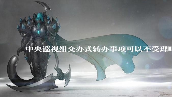 中央巡视组交办式转办事项可以不受理吗？