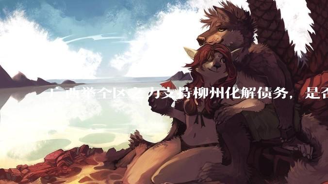 广西举全区之力支持柳州化解债务，是否意味着***隐性债务正受到越来越多的重视？