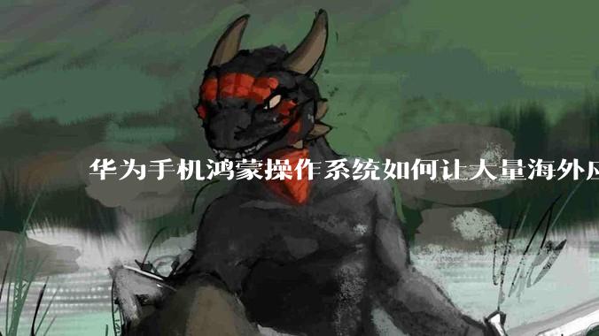 华为手机鸿蒙操作系统如何让大量海外应用厂商适配它?