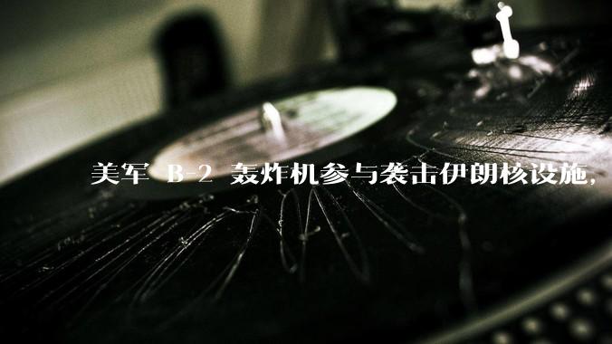 美军 B-2 轰炸机参与袭击伊朗核设施，B-2轰炸机战斗力如何？会摧毁伊朗核设施吗？