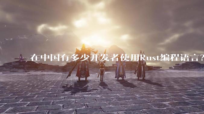 在中国有多少开发者使用Rust编程语言？