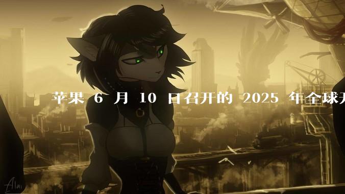 苹果 6 月 10 日召开的 2025 年全球开发者大会「WWDC25」，有哪些值得关注的信息？