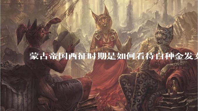 蒙古帝国西征时期是如何看待白种金发女郎的？
